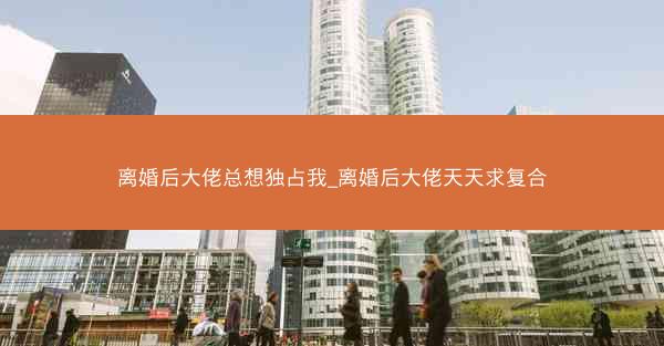 离婚后大佬总想独占我_离婚后大佬天天求复合