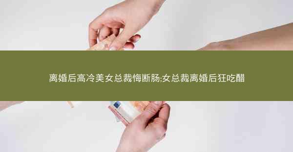 离婚后高冷美女总裁悔断肠;女总裁离婚后狂吃醋