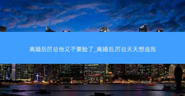 离婚后厉总他又不要脸了_离婚后,厉总天天想追我