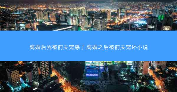 离婚后我被前夫宠爆了;离婚之后被前夫宠坏小说