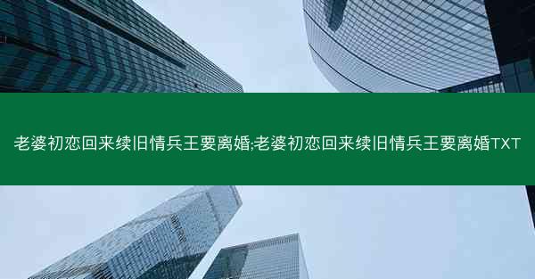 老婆初恋回来续旧情兵王要离婚;老婆初恋回来续旧情兵王要离婚TXT