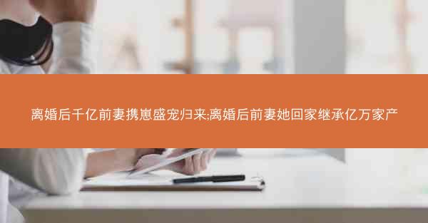 离婚后千亿前妻携崽盛宠归来;离婚后前妻她回家继承亿万家产