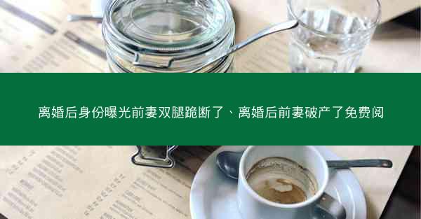 离婚后身份曝光前妻双腿跪断了、离婚后前妻破产了免费阅 离婚后身份曝光前妻双腿跪断了、离婚后前妻破产了免费阅