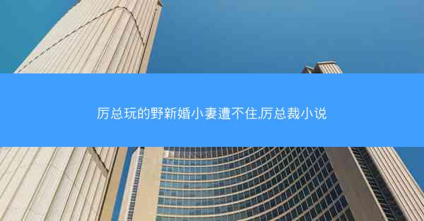 厉总玩的野新婚小妻遭不住,厉总裁小说