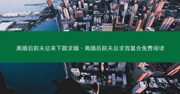 离婚后前夫总来下跪求婚、离婚后前夫总求我复合免费阅读