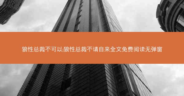 狼性总裁不可以;狼性总裁不请自来全文免费阅读无弹窗