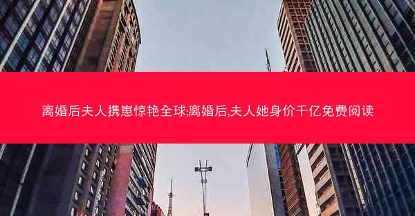 离婚后夫人携崽惊艳全球;离婚后,夫人她身价千亿免费阅读