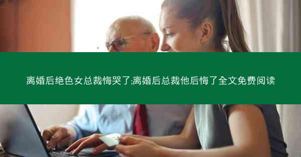 离婚后绝色女总裁悔哭了;离婚后总裁他后悔了全文免费阅读