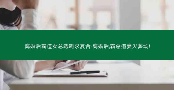 离婚后霸道女总裁跪求复合-离婚后,霸总追妻火葬场!
