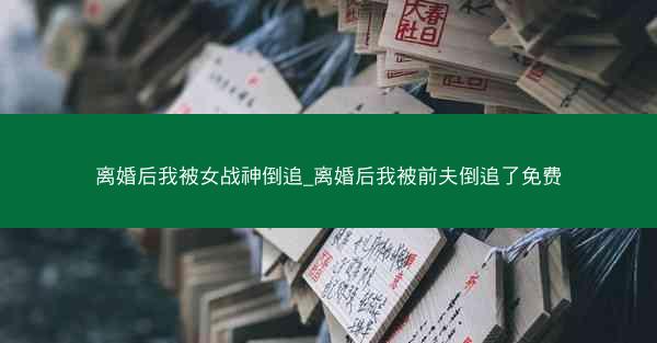 离婚后我被女战神倒追_离婚后我被前夫倒追了免费