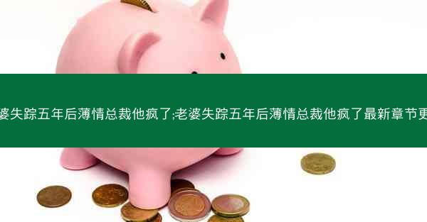 老婆失踪五年后薄情总裁他疯了;老婆失踪五年后薄情总裁他疯了最新章节更新