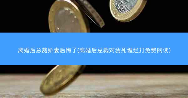 离婚后总裁娇妻后悔了(离婚后总裁对我死缠烂打免费阅读)