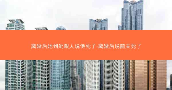 离婚后她到处跟人说他死了-离婚后说前夫死了