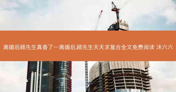 离婚后顾先生真香了—离婚后,顾先生天天求复合全文免费阅读 沐六六