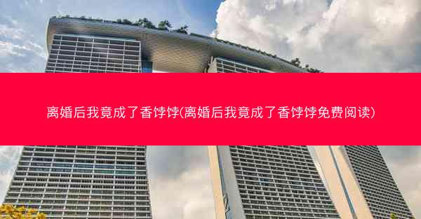 离婚后我竟成了香饽饽(离婚后我竟成了香饽饽免费阅读)
