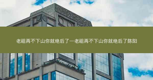 老祖再不下山你就绝后了—老祖再不下山你就绝后了陈阳