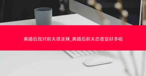 离婚后我对前夫很泼辣_离婚后前夫态度变好多啦