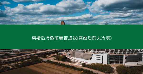 离婚后冷傲前妻苦追我(离婚后前夫冷漠)