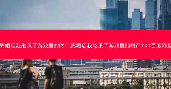 离婚后我继承了游戏里的财产,离婚后我继承了游戏里的财产TXT百度网盘 离婚后我继承了游戏里的财产,离婚后我继承了游戏里的财产TXT百度网盘