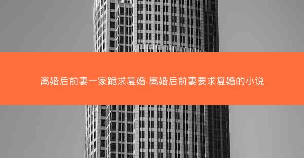 离婚后前妻一家跪求复婚-离婚后前妻要求复婚的小说