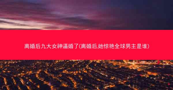 离婚后九大女神逼婚了(离婚后,她惊艳全球男主是谁)