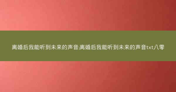 离婚后我能听到未来的声音;离婚后我能听到未来的声音txt八零