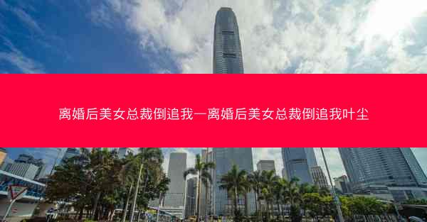 离婚后美女总裁倒追我—离婚后美女总裁倒追我叶尘