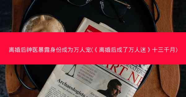 离婚后神医暴露身份成为万人宠(《离婚后成了万人迷》十三千月)