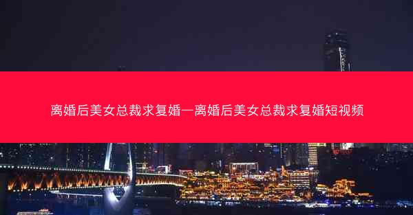 离婚后美女总裁求复婚—离婚后美女总裁求复婚短视频