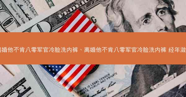离婚他不肯八零军官冷脸洗内裤、离婚他不肯八零军官冷脸洗内裤 经年潋月 离婚他不肯八零军官冷脸洗内裤、离婚他不肯八零军官冷脸洗内裤 经年潋月