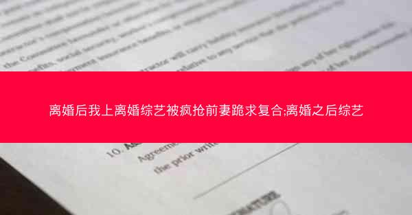 离婚后我上离婚综艺被疯抢前妻跪求复合;离婚之后综艺