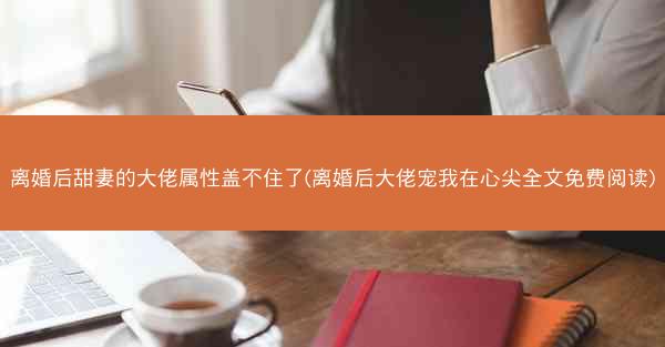 离婚后甜妻的大佬属性盖不住了(离婚后大佬宠我在心尖全文免费阅读)