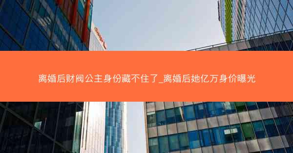 离婚后财阀公主身份藏不住了_离婚后她亿万身价曝光