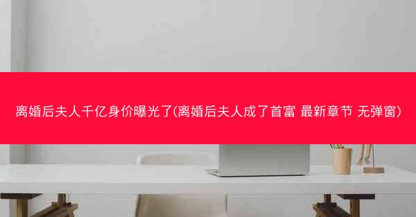 离婚后夫人千亿身价曝光了(离婚后夫人成了首富 最新章节 无弹窗)