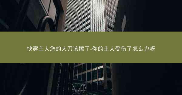快穿主人您的大刀该擦了-你的主人受伤了怎么办呀 快穿主人您的大刀该擦了-你的主人受伤了怎么办呀