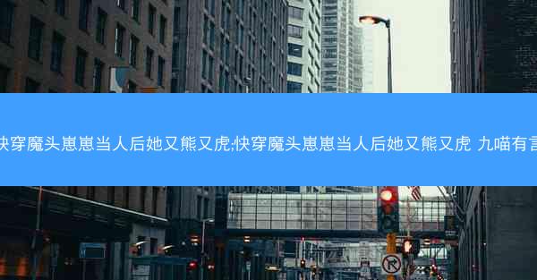 快穿魔头崽崽当人后她又熊又虎;快穿魔头崽崽当人后她又熊又虎 九喵有言