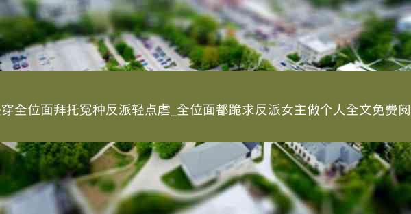 快穿全位面拜托冤种反派轻点虐_全位面都跪求反派女主做个人全文免费阅读 快穿全位面拜托冤种反派轻点虐_全位面都跪求反派女主做个人全文免费阅读