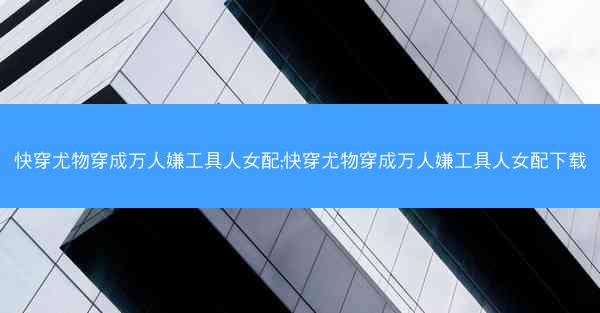 快穿尤物穿成万人嫌工具人女配;快穿尤物穿成万人嫌工具人女配下载