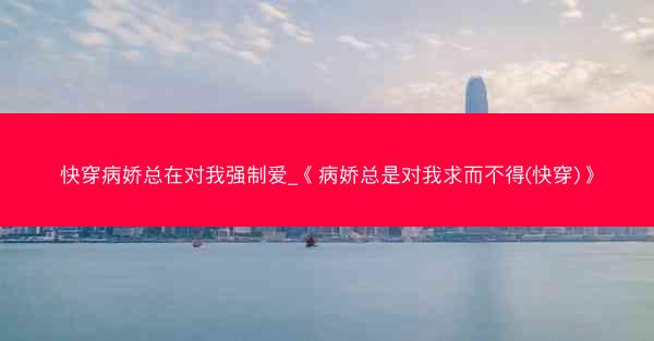 快穿病娇总在对我强制爱_《病娇总是对我求而不得(快穿)》 快穿病娇总在对我强制爱_《病娇总是对我求而不得(快穿)》