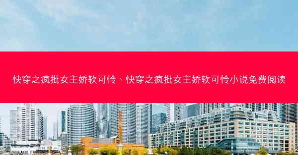 快穿之疯批女主娇软可怜、快穿之疯批女主娇软可怜小说免费阅读