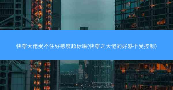 快穿大佬受不住好感度超标啦(快穿之大佬的好感不受控制)