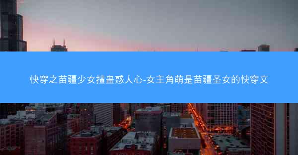 快穿之苗疆少女擅蛊惑人心-女主角萌是苗疆圣女的快穿文