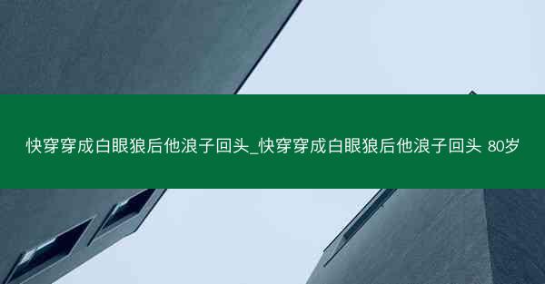 快穿穿成白眼狼后他浪子回头_快穿穿成白眼狼后他浪子回头 80岁