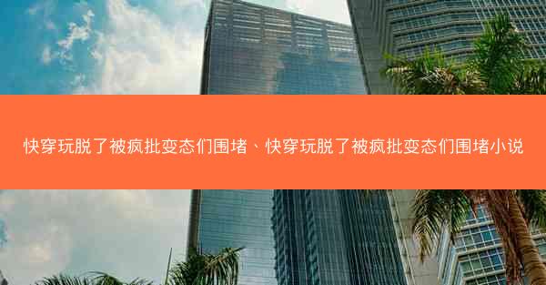 快穿玩脱了被疯批变态们围堵、快穿玩脱了被疯批变态们围堵小说