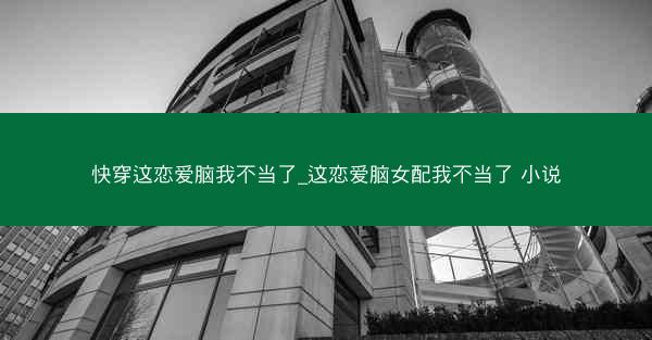 快穿这恋爱脑我不当了_这恋爱脑女配我不当了 小说