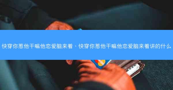 快穿你惹他干嘛他恋爱脑来着、快穿你惹他干嘛他恋爱脑来着讲的什么