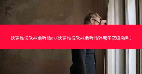快穿谁说软妹要听话biu(快穿谁说软妹要听话韩瑭午夜嗷嗷叫)