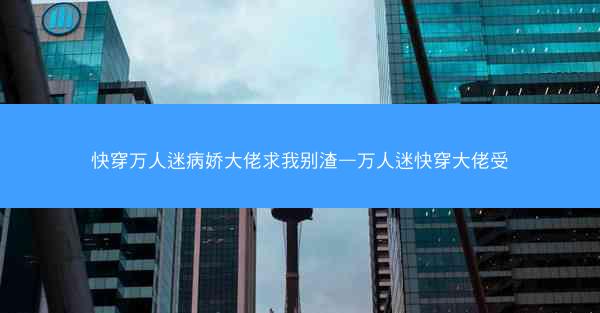快穿万人迷病娇大佬求我别渣—万人迷快穿大佬受