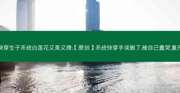 快穿生子系统白莲花又美又撩;【原创】系统快穿手误删了,被自己蠢哭,重开