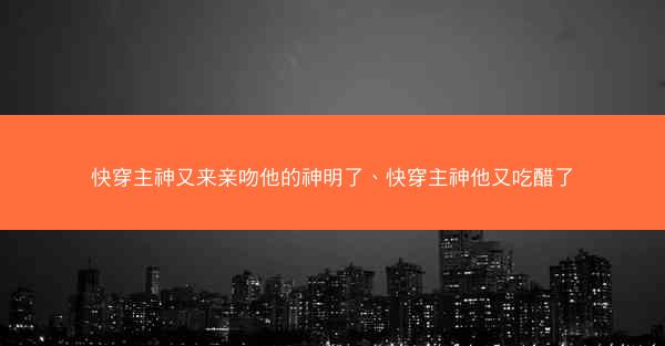快穿主神又来亲吻他的神明了、快穿主神他又吃醋了